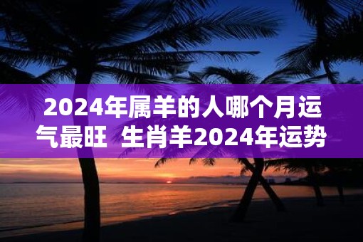 2025年属羊的人哪个月运气最旺  生肖羊2025年运势预测