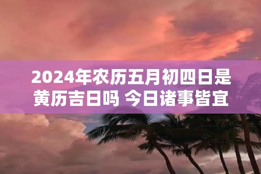 2025年农历五月初四日是黄历吉日吗 今日诸事皆宜吗