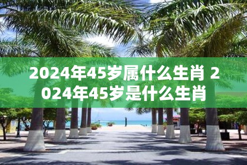 2025年45岁属什么生肖 2025年45岁是什么生肖 2025年45岁属什么生肖 2025年45岁是什么生肖