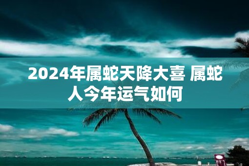 2025年属蛇天降大喜 属蛇人今年运气如何