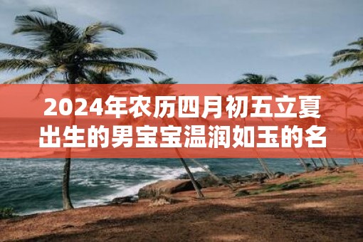 2025年农历四月初五立夏出生的男宝宝温润如玉的名字精选 2025年农历四月初五立夏出生的男宝宝温润如玉的名字精选