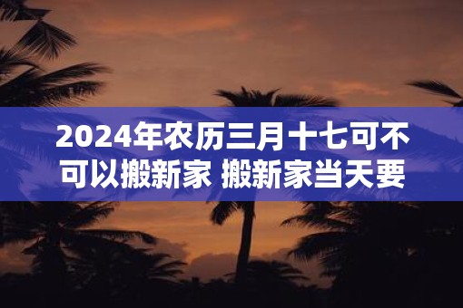 2025年农历三月十七可不可以搬新家 搬新家当天要闹房吗