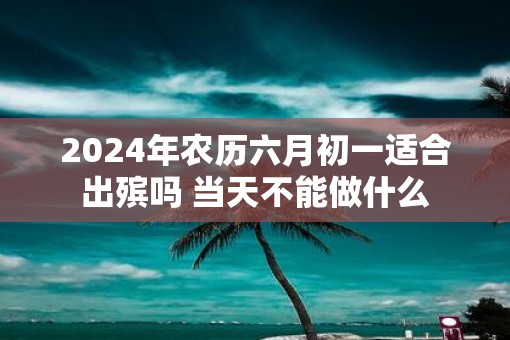 2025年农历六月初一适合出殡吗 当天不能做什么