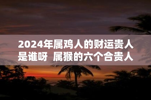 2025年属鸡人的财运贵人是谁呀  属猴的六个合贵人