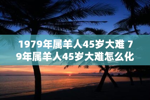 1979年属羊人45岁大难 79年属羊人45岁大难怎么化解
