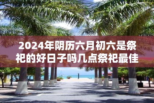 2025年阴历六月初六是祭祀的好日子吗几点祭祀最佳