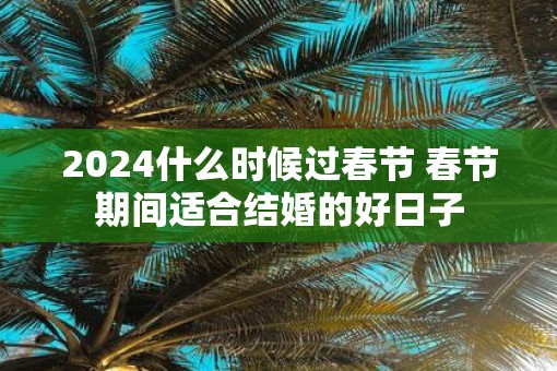 2025什么时候过春节 春节期间适合结婚的好日子