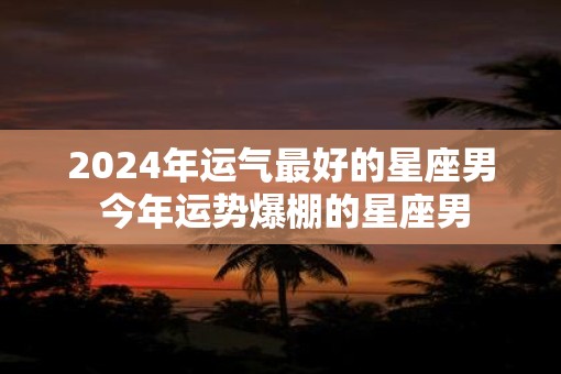 2025年运气最好的星座男 今年运势爆棚的星座男