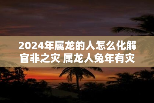 2025年属龙的人怎么化解官非之灾 属龙人蛇年有灾如何解