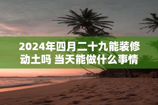 2025年四月二十九能装修动土吗 当天能做什么事情