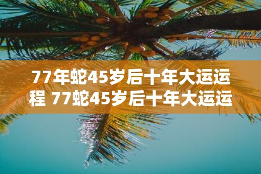77年蛇45岁后十年大运运程 77蛇45岁后十年大运运程如何