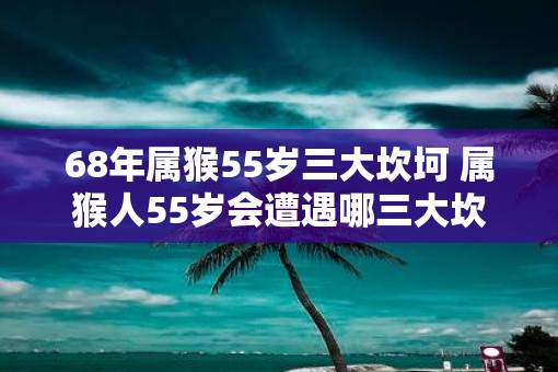 68年属猴55岁三大坎坷 属猴人55岁会遭遇哪三大坎坷