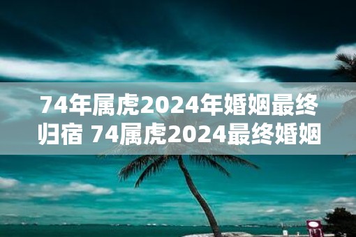 74年属虎2025年婚姻最终归宿 74属虎2025最终婚姻如何