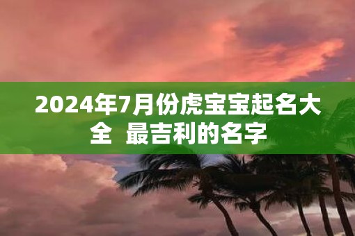 2025年7月份虎宝宝起名大全  最吉利的名字