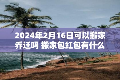 2025年2月16日可以搬家乔迁吗 搬家包红包有什么讲究