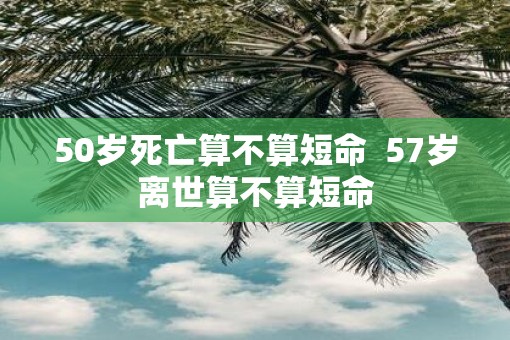 50岁死亡算不算短命  57岁离世算不算短命