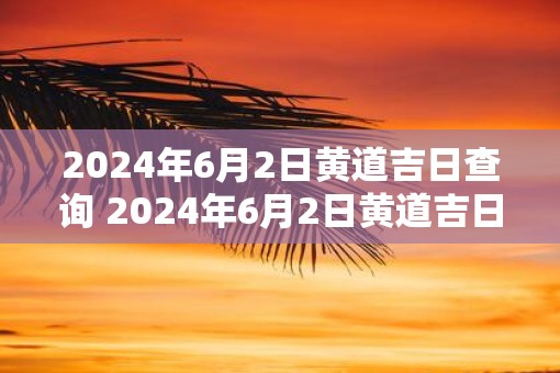2025年6月2日黄道吉日查询 2025年6月2日黄道吉日是什么