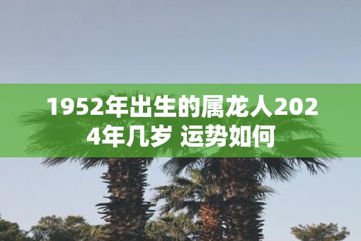 1952年出生的属龙人2025年几岁 运势如何 1952年出生的属龙人2025年几岁 运势如何