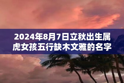 2025年8月7日立秋出生属虎女孩五行缺木文雅的名字