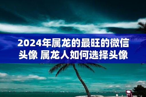 2025年属龙的最旺的微信头像 属龙人如何选择头像