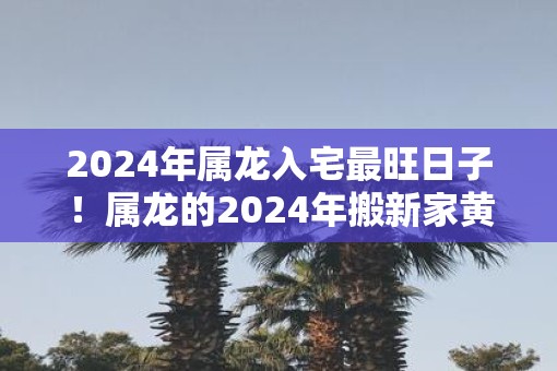 2025年属龙入宅最旺日子！属龙的2025年搬新家黄历吉日