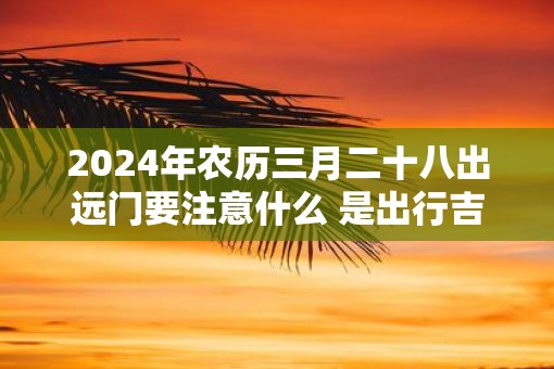 2025年农历三月二十八出远门要注意什么 是出行吉日吗
