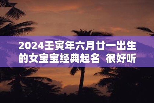 2025壬寅年六月廿一出生的女宝宝经典起名  很好听又好记