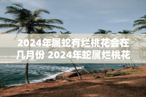 2025年属蛇有烂桃花会在几月份 2025年蛇属烂桃花月是哪个
