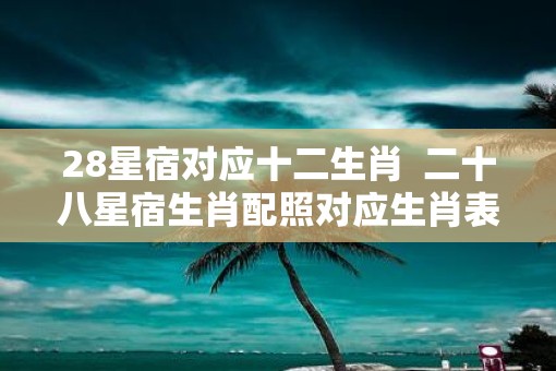 28星宿对应十二生肖  二十八星宿生肖配照对应生肖表
