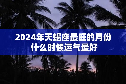 2025年天蝎座最旺的月份 什么时候运气最好