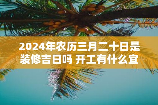 2025年农历三月二十日是装修吉日吗 开工有什么宜忌