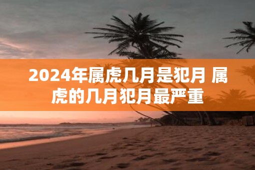 2025年属虎几月是犯月 属虎的几月犯月最严重