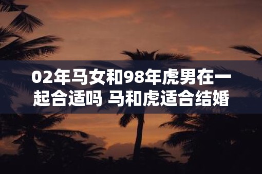 02年马女和98年虎男在一起合适吗 马和虎适合结婚吗