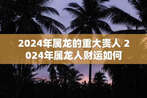 2025年属龙的重大贵人 2025年属龙人财运如何