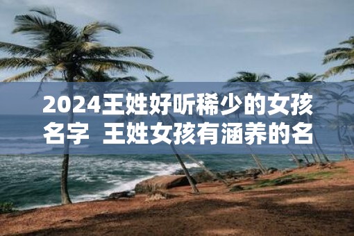 2025王姓好听稀少的女孩名字  王姓女孩有涵养的名字三个字