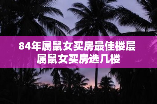 84年属鼠女买房最佳楼层 属鼠女买房选几楼