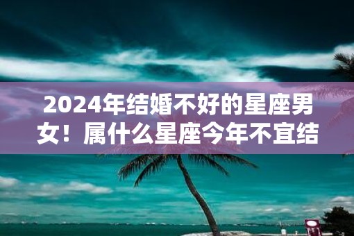 2025年结婚不好的星座男女！属什么星座今年不宜结婚