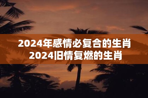 2025年感情必复合的生肖 2025旧情复燃的生肖