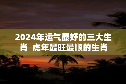 2025年运气最好的三大生肖  虎年最旺最顺的生肖