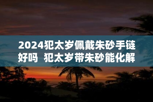 2025犯太岁佩戴朱砂手链好吗 犯太岁带朱砂能化解 2025犯太岁佩戴朱砂手链好吗 犯太岁带朱砂能化解