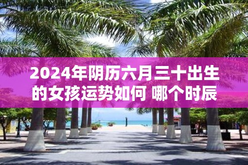 2025年阴历六月三十出生的女孩运势如何 哪个时辰出生好