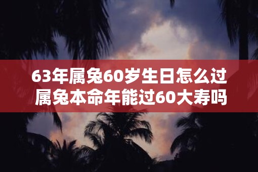 63年属兔60岁生日怎么过 属兔本命年能过60大寿吗 63年属兔60岁生日怎么过 属兔本命年能过60大寿吗