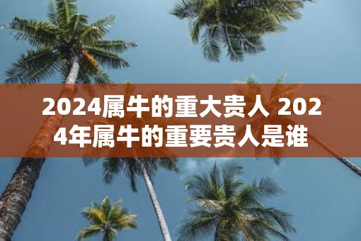 2025属牛的重大贵人 2025年属牛的重要贵人是谁