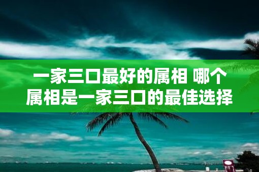 一家三口最好的属相 哪个属相是一家三口的最佳选择