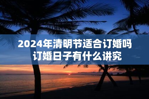 2025年清明节适合订婚吗  订婚日子有什么讲究