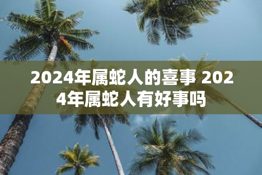 2025年属蛇人的喜事 2025年属蛇人有好事吗 2025年属蛇人的喜事 2025年属蛇人有好事吗