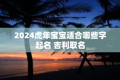 2025虎年宝宝适合哪些字起名 吉利取名