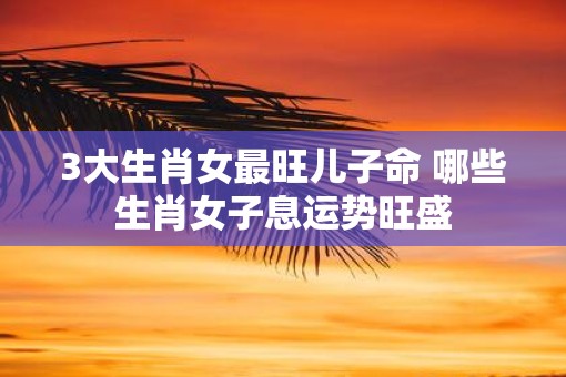 3大生肖女最旺儿子命 哪些生肖女子息运势旺盛