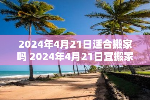 2025年4月21日适合搬家吗 2025年4月21日宜搬家