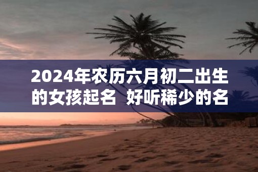 2025年农历六月初二出生的女孩起名  好听稀少的名字